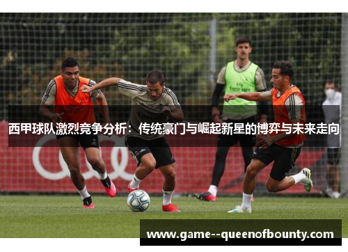 西甲球队激烈竞争分析：传统豪门与崛起新星的博弈与未来走向