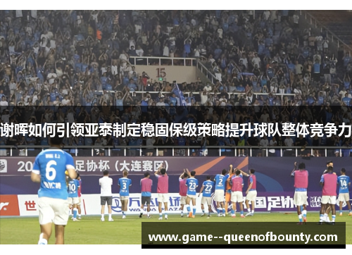 谢晖如何引领亚泰制定稳固保级策略提升球队整体竞争力 谢晖如何引领亚泰制定稳固保级策略提升球队整体竞争力