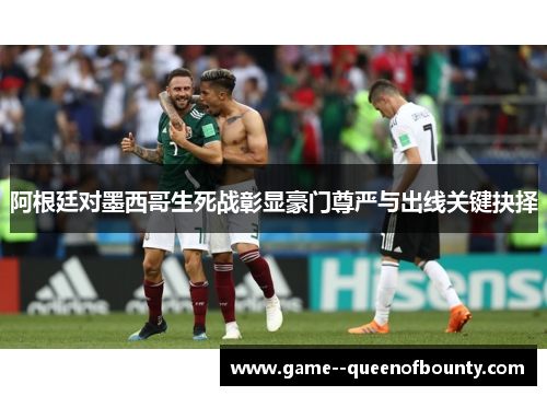 阿根廷对墨西哥生死战彰显豪门尊严与出线关键抉择