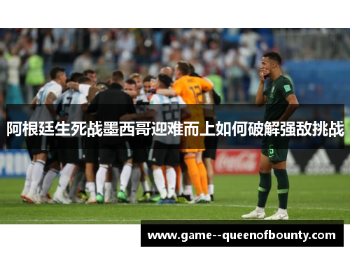 阿根廷生死战墨西哥迎难而上如何破解强敌挑战 阿根廷生死战墨西哥迎难而上如何破解强敌挑战