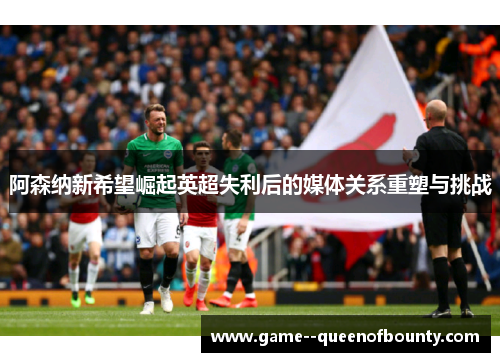 阿森纳新希望崛起英超失利后的媒体关系重塑与挑战